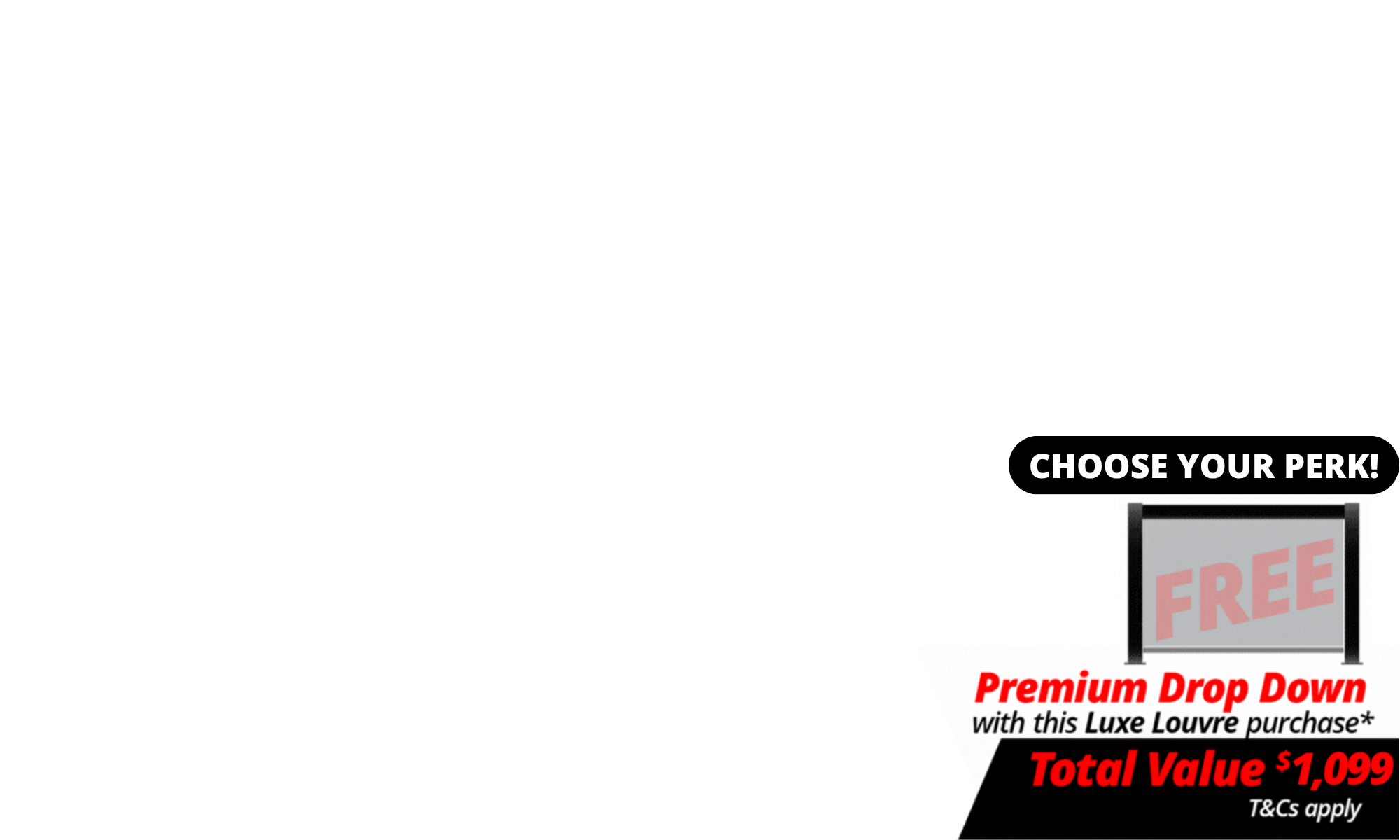 <span>Choose Your Perk: </span>Choose FREE shipping or a FREE Drop Down Screen with your Luxe Louvre.<br><span>The deal includes FREE 3m Premium Luxe Louvre Drop Down Screen</span> with a total value of $1,099 with specially marked Luxe Louvre deals.<br>We will contact you after the deal closes to choose your screen. T's & C's Apply. <br><br>