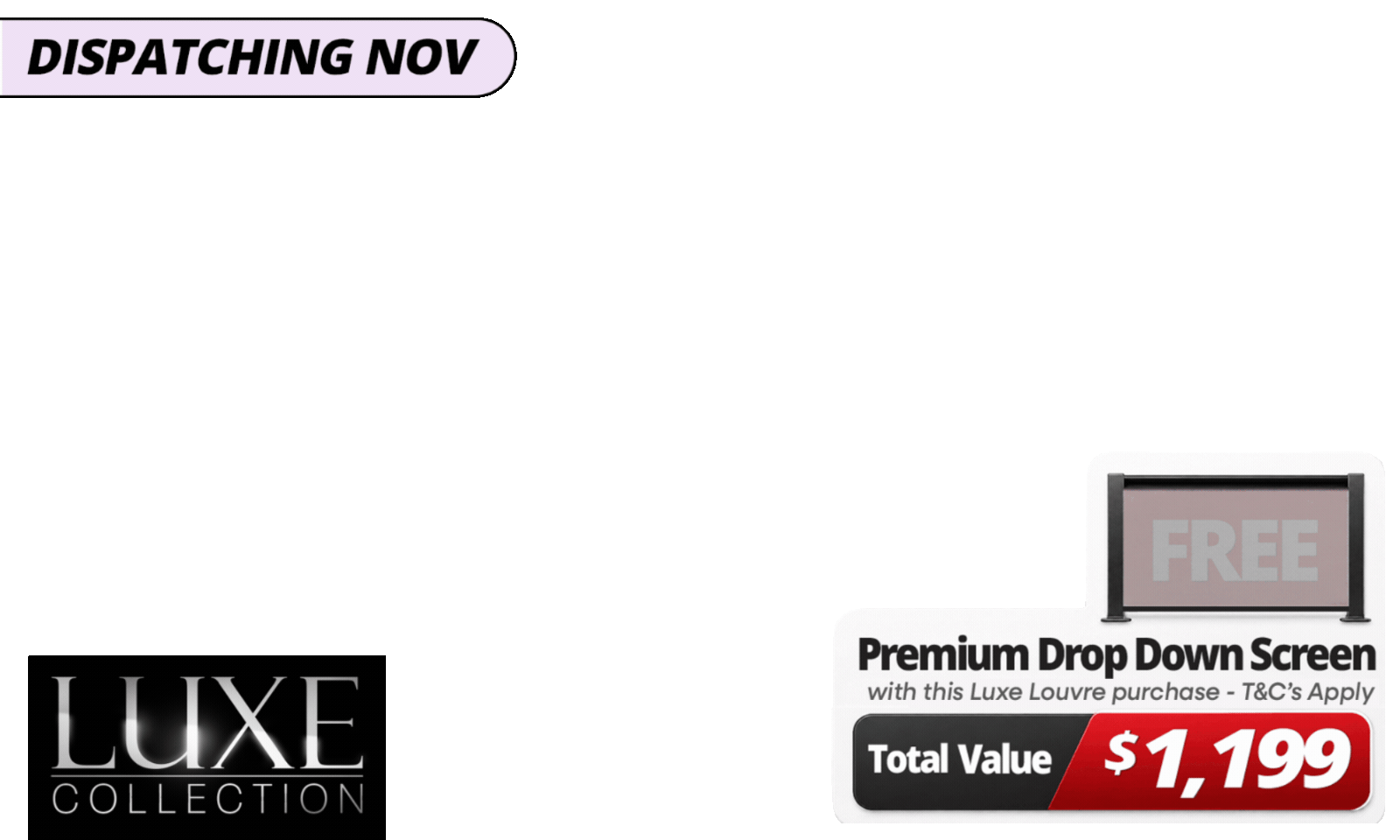 Upgrade Your Luxe Setup For Less. <b>Get a FREE 3m Premium Luxe Louvre Drop Down Screen, valued at up to $1,199</b>, with specially marked Luxe Louvre deals. <b><i>Please note:</i></b> Your free drop-down screen will be delivered separately, with an estimated dispatch date of November. See T&Cs for details.
