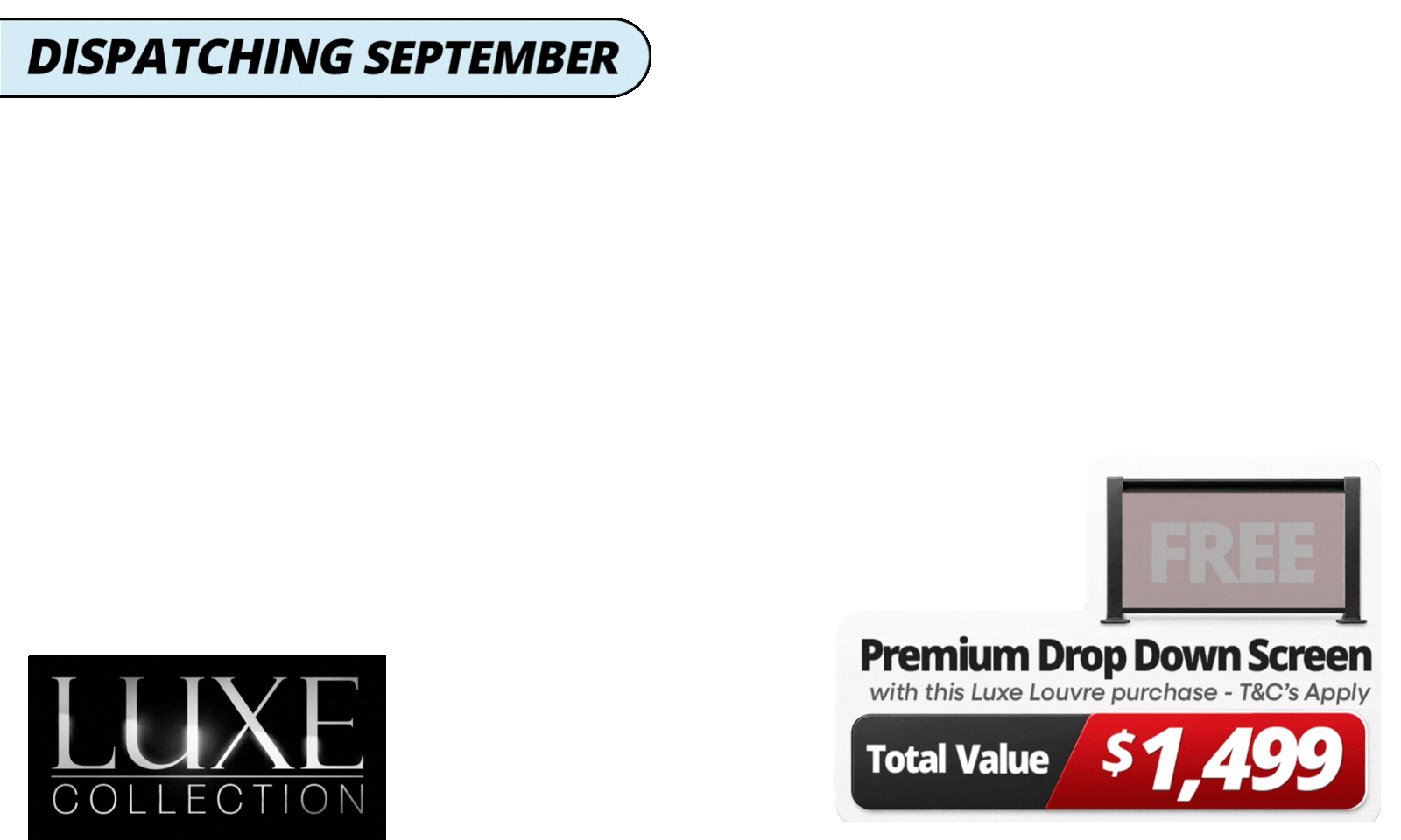 Upgrade Your Luxe Setup For Less. <b>Get a FREE 4m Premium Luxe Louvre Drop Down Screen, valued at  $1,499,</b> with specially marked Luxe Louvre deals. <i><b>Please note</b></i>: Your free drop-down screen will be delivered separately, with an estimated dispatch date of November. See T&Cs for details.