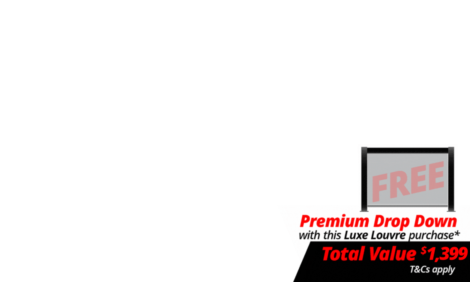 <i><b>FREE 4m Premium Luxe Louvre Drop Down Screen</b> with a total value of $1,399 with specially marked Luxe Louvre Deals - look for the logo on the deal! T's & C's Apply. </i><i><br></i><div><i><br></i></div>