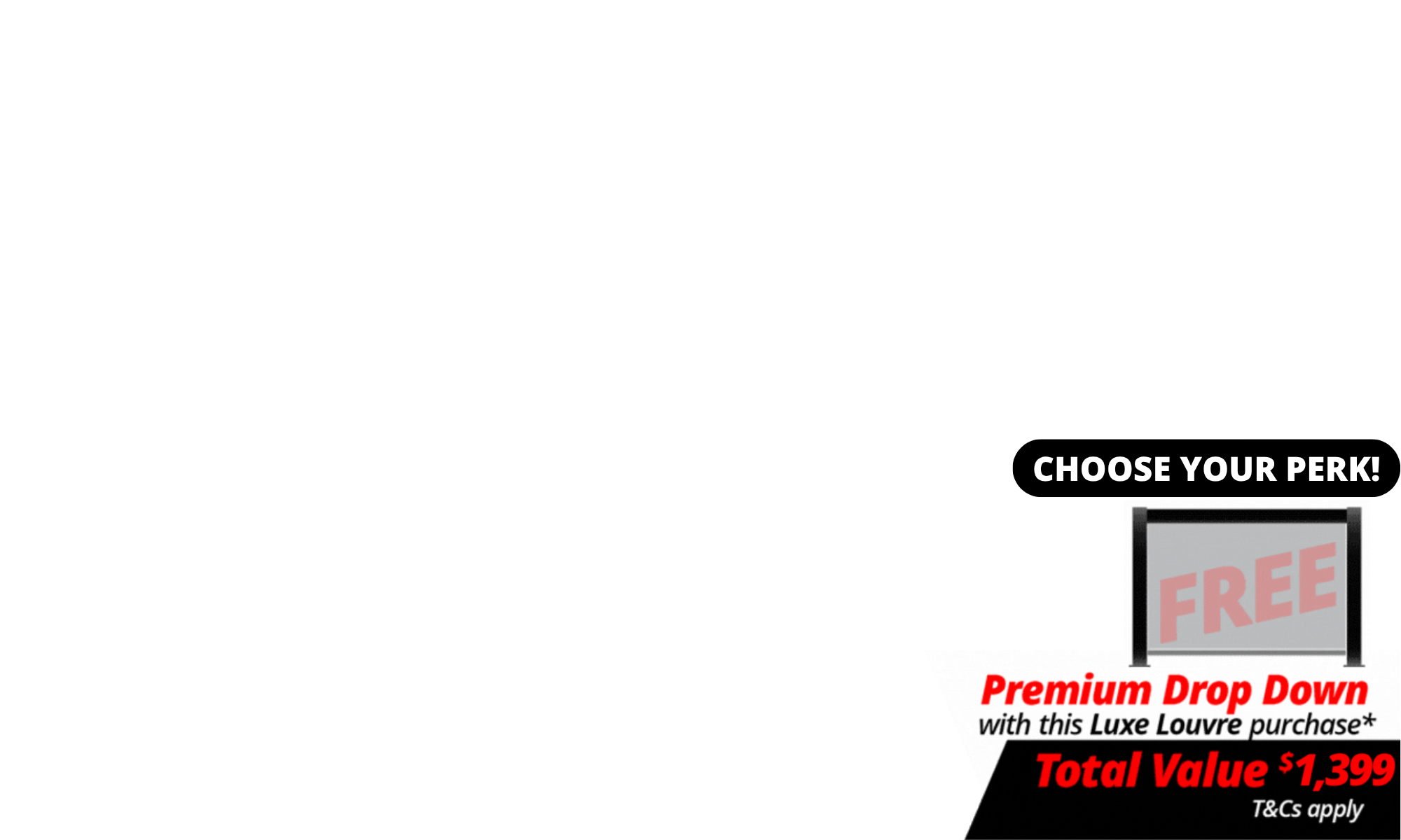 <b>Choose Your Perk: </b>Choose FREE shipping or a FREE Drop Down Screen with your Luxe Louvre.<br><b>The deal includes FREE 4m Premium Luxe Louvre Drop Down Screen</b> with a total value of $1,399 with specially marked Luxe Louvre deals. <br>We will contact you after the deal closes to choose your screen. T's & C's Apply. <br><br><br><div><i><br></i><div><i><br></i></div></div>