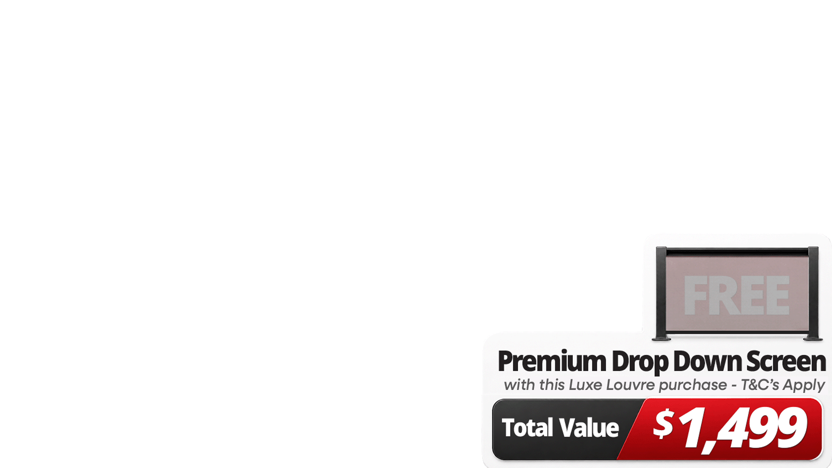 <b>Upgrade Your Luxe Setup For Less. </b>Get more out of your outdoor space with a <b>FREE 4m Premium Luxe Louvre Drop Down Screen valued at $1,499</b> on specially marked Luxe Louvre deals. More privacy, more protection, more use, and more ways to enjoy your outdoor space year round.