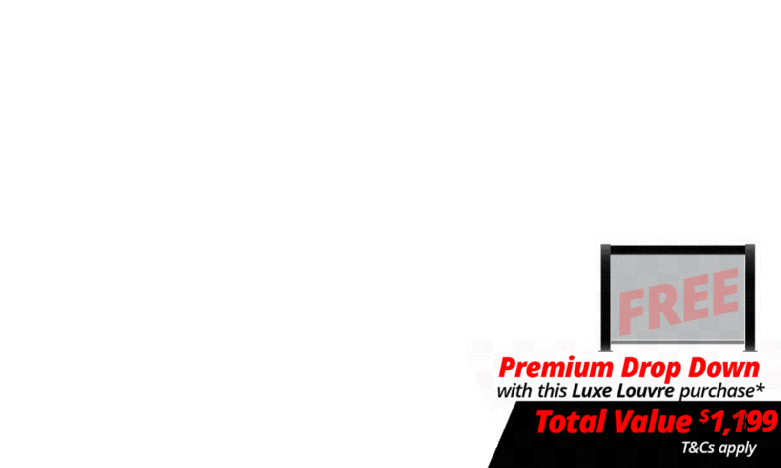 <b><span>Upgrade Your Luxe Setup For Less. </span>Get more out of your outdoor space with a </b><b>FREE 3m Premium Luxe Louvre Drop Down Screen valued at $1,199</b> on specially marked Luxe Louvre deals. More privacy, more protection, more use, and more ways to enjoy your outdoor space year round.