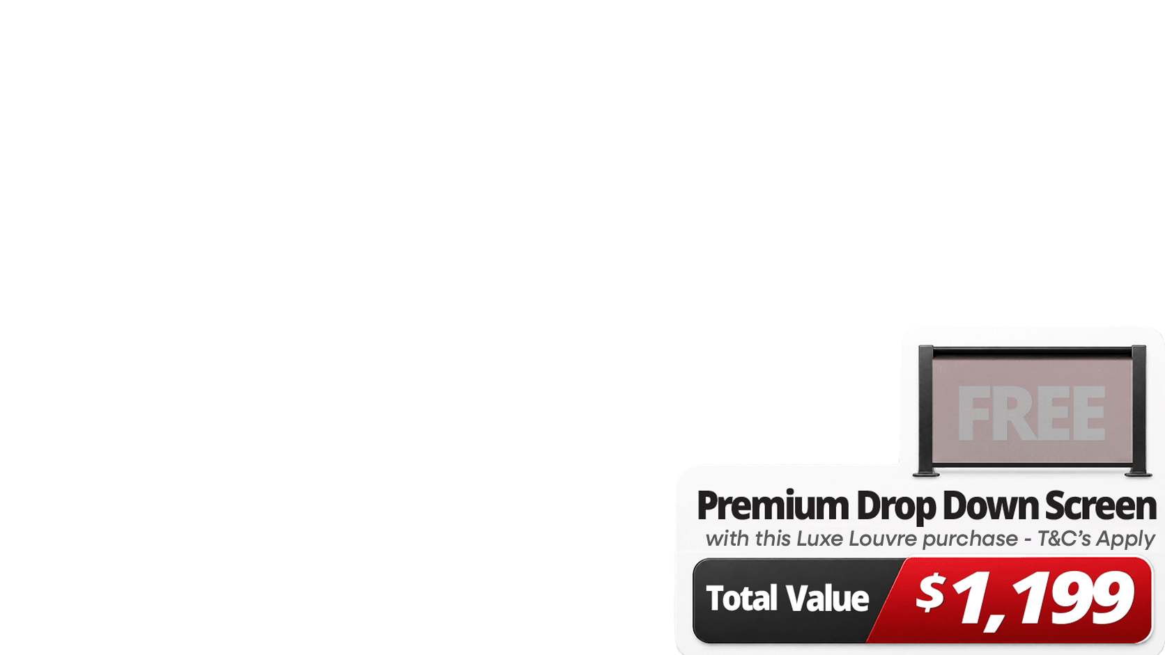 <b><span>Upgrade Your Luxe Setup For Less. </span>Get more out of your outdoor space with a </b><b>FREE 3m Premium Luxe Louvre Drop Down Screen valued at $1,199</b> on specially marked Luxe Louvre deals. More privacy, more protection, more use, and more ways to enjoy your outdoor space year round.