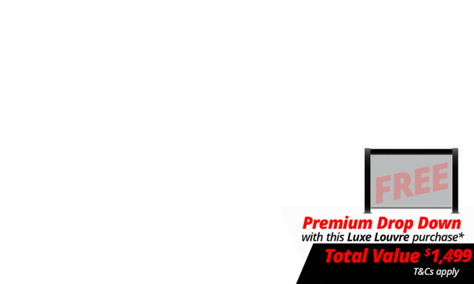 <b>Upgrade Your Luxe Setup For Less. </b>Get more out of your outdoor space with a <b>FREE 4m Premium Luxe Louvre Drop Down Screen valued at $1,499</b> on specially marked Luxe Louvre deals. More privacy, more protection, more use, and more ways to enjoy your outdoor space year round.