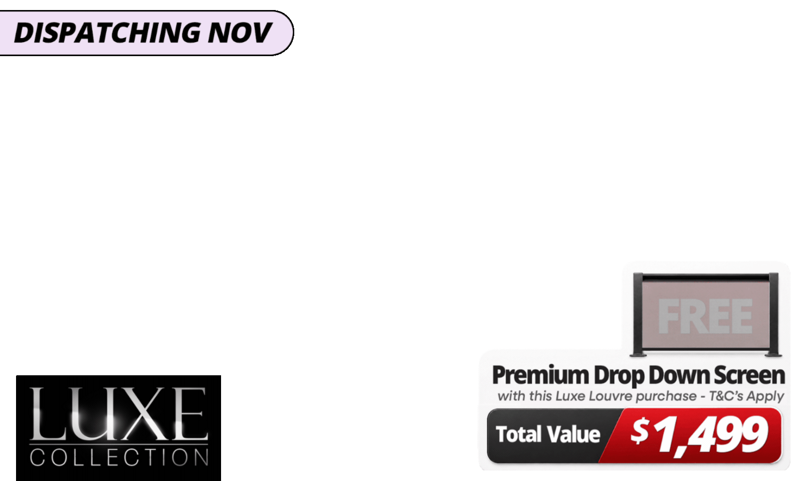 Upgrade Your Luxe Setup For Les<b>s. Get a FREE 4m Premium Luxe Louvre Drop Down Screen, valued at  $1,499</b>, with specially marked Luxe Louvre deals<i><b>. Please note: </b></i>Your free drop-down screen will be delivered separately, with an estimated dispatch date of November. See T&Cs for details.